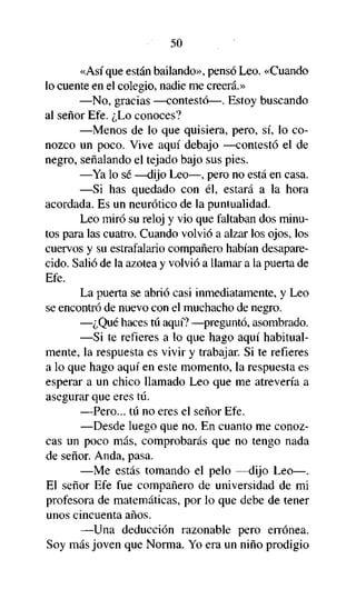 50

«Así que están bailando», pensó Leo. «Cuando
lo cuente en el colegio, nadie me creerá.»
—No, gracias —contestó—. Estoy buscando
al señor Efe. ¿Lo conoces?
—Menos de lo que quisiera, pero, sí, lo conozco un poco. Vive aquí debajo —contestó el de
negro, señalando el tejado bajo sus pies.
—Ya lo sé —dijo Leo—, pero no está en casa.
—Si has quedado con él, estará a la hora
acordada. Es un neurótico de la puntualidad.
Leo miró su reloj y vio que faltaban dos minutos para las cuatro. Cuando volvió a alzar los ojos, los
cuervos y su estrafalario compañero habían desaparecido. Salió de la azotea y volvió a llamar a la puerta de
Efe.
La puerta se abrió casi inmediatamente, y Leo
se encontró de nuevo con el muchacho de negro.
—¿Qué haces tú aquí? —preguntó, asombrado.
—Si te refieres a lo que hago aquí habitualmente, la respuesta es vivir y trabajar. Si te refieres
a lo que hago aquí en este momento, la respuesta es
esperar a un chico llamado Leo que me atrevería a
asegurar que eres tú.
—Pero... tú no eres el señor Efe.
—Desde luego que no. En cuanto me conozcas un poco más, comprobarás que no tengo nada
de señor. Anda, pasa.
—Me estás tomando el pelo —dijo Leo—.
El señor Efe fue compañero de universidad de mi
profesora de matemáticas, por lo que debe de tener
unos cincuenta años.
—Una deducción razonable pero errónea.
Soy más joven que Norma. Yo era un niño prodigio

 