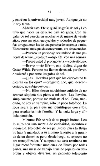 51

y entré en la universidad muy joven. Aunque ya no
lo soy tanto.
Al decir esto, Efe se quitó las gafas de sol y Leo
tuvo que hacer un esfuerzo para no gritar. Con las
gafas de sol parecía un muchacho de menos de veinte
años; pero sus ojos, enrojecidos y rodeados de pequeñas arrugas, eran los de una persona de cuarenta o más.
El contraste, más que desconcertante, era desazonador.
—Parezco un personaje secundario de una película de terror, ¿verdad? —dijo Efe, con una sonrisa.
—Parece usted el protagonista —contestó Leo.
—Bravo —rió Efe—, una réplica digna de
Osear Wilde. Pero no me llames de usted, por favor,
o volveré a ponerme las gafas de sol.
—¿Las... llevabas para que los cuervos no te
picaran en los ojos? —preguntó Leo, que, desconcertado, no sabía qué decir.
—No. Ellos tienen muchísimo cuidado de no
acercar siquiera sus picos a mi cara. Las llevaba,
simplemente, porque me molesta el sol. Pero, tranquilo, no soy un vampiro, sólo un poco fotofobo. La
ropa negra es para que me identifiquen con ellos,
para resultarles más familiar. Y la nariz larga y afilada, también.
Mientras Efe se reía de su propia broma, Leo
lo miró con una mezcla de curiosidad, asombro e
inquietud. No debía de ser peligroso, pues la Bruja
no habría mandado a su alumno favorito a la guarida de un demente; pero, desde luego, su aspecto no
era tranquilizador. Y tampoco su casa resultaba un
lugar reconfortante: montones de libros por todas
partes, una mesa de trabajo llena de papeles en desorden y objetos diversos, un pequeño telescopio

 