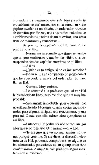 52

asomado a un ventanuco que más bien parecía (y
probablemente era) un agujero en la pared, un viejo
pupitre escolar en un rincón, un ordenador rodeado
de extraños periféricos, una anacrónica máquina de
escribir mecánica encima de un televisor, una cesta
llena de manzanas y zanahorias...
De pronto, la expresión de Efe cambió. Se
puso serio, y dijo:
—Norma me ha contado que tienes un amigo
que te pone problemas, y que los dos últimos se corresponden con dos capítulos sucesivos de mi libro.
—Así es.
—¿Quién es tu amigo, si no es indiscreción?
—No lo sé. Es un compañero de juego con el
que he conectado a través del ordenador. Se hace
llamar Hal.
—Curioso. Muy curioso.
—Le comenté a la profesora que tal vez Hal
hubiera leído tu libro; pero me dijo que era muy improbable.
—Sumamente improbable, puesto que mi libro
no está publicado. Hice unas cuantas copias encuadernadas para algunos amigos, seis exactamente, y una
para mí. O sea, que sólo existen siete ejemplares de
ese libro.
—Entonces, Hal podría ser uno de esos amigos
a los que se lo regalaste. O tú mismo —dijo Leo.
—Te aseguro que yo no soy, aunque no tienes por qué creerme. Si me dices la dirección electrónica de Hal, podemos comprobar si es alguno de
los afortunados poseedores de un ejemplar de Arte
combinatoria. Aunque tal vez prefieras seguir manteniendo el misterio.

 