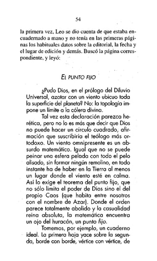 54

la primera vez, Leo se dio cuenta de que estaba encuadernado a mano y no tenía en las primeras páginas los habituales datos sobre la editorial, la fecha y
el lugar de edición y demás. Buscó la página correspondiente, y leyó:

EL PUNTO FIJO

¿Pudo Dios, en el prólogo del Diluvio
Universal, azotar con un viento ubicuo toda
la superficie del planeta? No: la topología impone un límite a la cólera divina.
Tal vez esta declaración parezca herética, pero no lo es más que decir que Dios
no puede hacer un círculo cuadrado, afirmación que suscribiría el teólogo más ortodoxo. Un viento omnipresente es un absurdo matemático. Igual que no se puede
peinar una esfera pelada con todo el pelo
alisado, sin formar ningún remolino, en todo
instante ha de haber en la Tierra al menos
un lugar donde el viento esté en calma.
Así lo exige el teorema del punto fijo, que
no sólo limita el poder de Dios sino el del
propio Caos (que habita entre nosotros
con el nombre de Azar). Donde el orden
parece totalmente abolido y la casualidad
reina absoluta, la matemática encuentra
un ojo del huracán, un punto fijo.
Tomemos, por ejemplo, un cuaderno
ideal. La primera hoja yace sobre la segunda, borde con borde, vértice con vértice, de

 