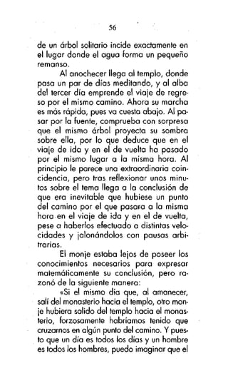 56
de un árbol solitario incide exactamente en
el lugar donde el agua forma un pequeño
remanso.
Al anochecer llega al templo, donde
pasa un par de días meditando, y al alba
del tercer día emprende el viaje de regreso por el mismo camino. Ahora su marcha
es más rápida, pues va cuesta abajo. Al pasar por la fuente, comprueba con sorpresa
que el mismo árbol proyecta su sombra
sobre ella, por lo que deduce que en el
viaje de ¡da y en el de vuelta ha pasado
por el mismo lugar a la misma hora. Al
principio le parece una extraordinaria coincidencia, pero tras reflexionar unos minutos sobre el tema llega a la conclusión de
que era inevitable que hubiese un punto
del camino por el que pasara a la misma
hora en el viaje de ida y en el de vuelta,
pese a haberlos efectuado a distintas velocidades y jalonándolos con pausas arbitrarias.
El monje estaba lejos de poseer los
conocimientos necesarios para expresar
matemáticamente su conclusión, pero razonó de la siguiente manera:
«Si el mismo día que, al amanecer,
salí del monasterio hacia el templo, otro monje hubiera salido del templo hacia el monasterio, forzosamente habríamos tenido que
cruzarnos en algún punto del camino. Y puesto que un día es todos los días y un hombre
es todos los hombres, puedo imaginar que el

 
