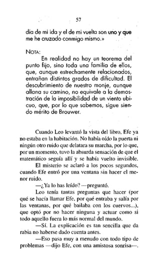 57

día de mi ¡da y el de mi vuelta son uno y que
me he cruzado conmigo mismo.»
NOTA:

En realidad no hay un teorema del
punto fijo, sino toda una familia de ellos,
que, aunque estrechamente relacionados,
entrañan distintos grados de dificultad. El
descubrimiento de nuestro monje, aunque
allana su camino, no equivale a la demostración de la imposibilidad de un viento ubicuo, que, por lo que sabemos, sigue siendo mérito de Brouwer.

Cuando Leo levantó la vista del libro, Efe ya
no estaba en la habitación. No había oído la puerta ni
ningún otro ruido que delatara su marcha, por lo que,
por un momento, tuvo la absurda sensación de que el
matemático seguía allí y se había vuelto invisible.
El misterio se aclaró a los pocos segundos,
cuando Efe entró por una ventana sin hacer el menor ruido.
—¿Ya lo has leído? —preguntó.
Leo tenía tantas preguntas que hacer (por
qué se hacía llamar Efe, por qué entraba y salía por
las ventanas, por qué bailaba con los cuervos...),
que optó por no hacer ninguna y actuar como si
todo aquello fuera lo más normal del mundo.
—Sí. La explicación es tan sencilla que da
rabia no haberse dado cuenta antes.
—Eso pasa muy a menudo con todo tipo de
problemas —dijo Efe, con una amistosa sonrisa—.

 