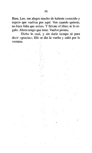 58
Bien, Leo, me alegro mucho de haberte conocido y
espero que vuelvas por aquí. Ven cuando quieras,
no hace falta que avises. Y llévate el libro; te lo regalo. Ahora tengo que irme. Vuelve pronto.
Dicho lo cual, y sin darle tiempo ni para
decir «gracias», Efe se dio la vuelta y salió por la
ventana.

 