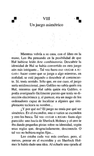 Un juego asimétrico

Mientras volvía a su casa, con el libro en la
mano, Leo iba pensando en la posibilidad de que
Hal hubiese leído Arte combinatoria. Descubrir la
identidad de Hal se había convertido en otro juego
aún más intrigante... Tal vez fuera eso «JUGAR A JUGAR»: hacer como que se juega a algo mientras, en
realidad, se está jugando a descubrir al contrincante. Sí, tenía sentido. Sólo que, en ese caso, el juego
sería unidireccional, pues Galileo no sabía quién era
Hal, mientras que Hal sabía quién era Galileo, o
podía averiguarlo fácilmente puesto que tenía su dirección electrónica y, al parecer, era un mago de los
ordenadores capaz de localizar a alguien que simplemente tecleara su nombre...
¿Y por qué no? El juego no tenía por qué ser
simétrico. En el escondite, uno o varios se esconden
y otro los busca. Tal vez «JUGAR A JUGAR» fuera algo
parecido: uno hacía de Sherlock Holmes y el otro le
iba dando pequeñas pistas sobre su identidad, según
unas reglas que, desgraciadamente, desconocía. O
tal vez no hubiera reglas fijas...
Leo estaba cada vez más confuso, pero, al
menos, pensar en el escondite y en Sherlock Holmes le había dado una idea. Al echarle una ojeada al

 
