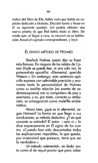60

índice del libro de Efe, había visto que había un capítulo dedicado a Holmes. Decidió leerlo y basar en
él su siguiente acertijo. Así podría obtener una
nueva prueba de que Hal había leído el libro. De
modo que, al llegar a casa, se encerró en su habitación, buscó el capítulo correspondiente, y leyó:

EL DIVINO MÉTODO DE HOLMES

Sherlock Holmes jamás dijo su frase
más famosa. En ninguno de los relatos de Conan Doyle se puede leer, ni una sola vez, la
paternalista apostilla: «Elemental, querido
Watson.» Sin embargo, esta sentencia apócrifa expresa con admirable precisión y economía tanto la personalidad de Holmes
como su insólita relación (no exenta de sadomasoquismo) con su compañero de piso y
aventuras, y es, por tanto, correcta su atribución, su consagración como muletilla emblemática.
Ahora bien, ¿qué es lo elemental, según Holmes? La forma en que llega a sus
conclusiones, su método deductivo. ¿Y en qué
consiste su método? El autor —esto sí— lo
dice expresamente en El signo de los cuatro: «Cuando han sido descartadas todas
las explicaciones imposibles, la que queda,
por inverosímil que parezca, tiene que ser
¡a verdadera.»
Un método «elemental», sin duda: tanto como e! de aquel pastor que para saber

 