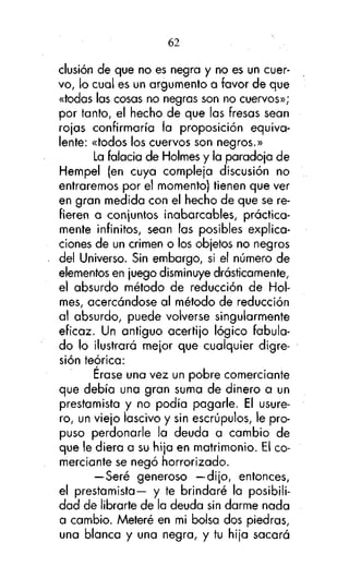 62
clusión de que no es negra y no es un cuervo, lo cual es un argumento a favor de que
«todas las cosas no negras son no cuervos»;
por tanto, el hecho de que las fresas sean
rojas confirmaría la proposición equivalente: «todos los cuervos son negros.»
La falacia de Holmes y la paradoja de
Hempel (en cuya compleja discusión no
entraremos por el momento) tienen que ver
en gran medida con el hecho de que se refieren a conjuntos inabarcables, prácticamente infinitos, sean las posibles explicaciones de un crimen o los objetos no negros
del Universo. Sin embargo, si el número de
elementos en juego disminuye drásticamente,
el absurdo método de reducción de Holmes, acercándose al método de reducción
al absurdo, puede volverse singularmente
eficaz. Un antiguo acertijo lógico fabulado lo ilustrará mejor que cualquier digresión teórica:
Erase una vez un pobre comerciante
que debía una gran suma de dinero a un
prestamista y no podía pagarle. El usurero, un viejo lascivo y sin escrúpulos, le propuso perdonarle la deuda a cambio de
que le diera a su hija en matrimonio. El comerciante se negó horrorizado.
— Seré generoso —dijo, entonces,
el prestamista— y te brindaré la posibilidad de librarte de la deuda sin darme nada
a cambio. Meteré en mi bolsa dos piedras,
una blanca y una negra, y tu hija sacará

 