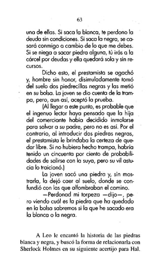63
una de ellas. Si saca la blanca, te perdono la
deuda sin condiciones. Si saca la negra, se casará conmigo a cambio de lo que me debes.
Si se niega a sacar piedra alguna, tú irás a la
cárcel por deudas y ella quedará sola y sin recursos.
Dicho esto, el prestamista se agachó
y, hombre sin honor, disimuladamente tomó
del suelo dos piedrecillas negras y las metió
en su bolsa. La ¡oven se dio cuenta de la trampa, pero, aun así, aceptó la prueba.
(Al llegar a este punto, es probable que
el ingenuo lector haya pensado que la hija
del comerciante había decidido inmolarse
para salvar a su padre, pero no es así. Por el
contrario, al introducir dos piedras negras,
el prestamista le brindaba la certeza de quedar libre. Si no hubiera hecho trampa, habría
tenido un cincuenta por ciento de probabilidades de salirse con la suya, pero su vil astucia lo traicionó.)
La ¡oven sacó una piedra y, sin mostrarla, la dejó caer al suelo, donde se confundió con las que alfombraban el camino.
—Perdonad mi torpeza —dijo—, pero viendo cuál es la piedra que ha quedado
en la bolsa sabremos si la que he sacado era
la blanca o la negra.

A Leo le encantó la historia de las piedras
blanca y negra, y buscó la forma de relacionarla con
Sherlock Holmes en su siguiente acertijo para Hal.

 