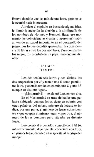64

Estuvo dándole vueltas más de una hora, pero no se
le ocurrió nada interesante.
Al releer el capítulo en busca de alguna idea,
le llamó la atención la alusión a la similgrafía de
los nombres de Holmes y Hempel. Hasta ese momento las coincidencias (reales o aparentes) habían tenido un papel importante en el desarrollo del
juego, por lo que decidió aprovechar la coincidencia de letras entre los dos nombres. Para compararlos mejor, los escribió en un papel uno encima del
otro:
HOLMES
HEMPEL

Los dos tenían seis letras y dos sílabas, los
dos empezaban por H y tenían una E como penúltima letra, y además tenían en común una L y una M,
aunque en distinto lugar...
—¡Mastermind! —exclamó Leo, en voz alta.
En el Mastermind se trata de hallar una palabra sabiendo cuántas letras tiene en común con
otras palabras del mismo número de letras; se indica, por una parte, el número de letras coincidentes y que ocupan el mismo lugar, y, por otra, el número de letras comunes pero situadas en distinto
lugar.
Leo corrió al ordenador, conectó con Hal (o,
más exactamente, dejó que Hal conectara con él) y,
en primer lugar, escribió su respuesta al acertijo del
monje:
Sí

 
