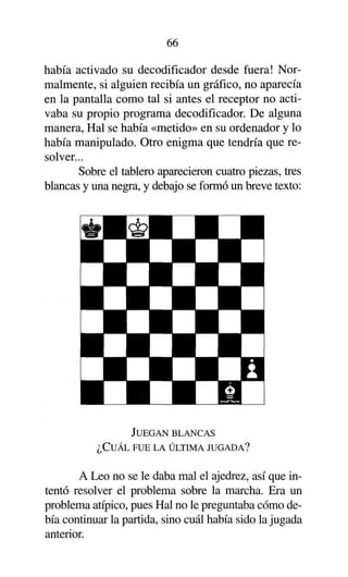 66
había activado su decodificador desde fuera! Normalmente, si alguien recibía un gráfico, no aparecía
en la pantalla como tal si antes el receptor no activaba su propio programa decodificador. De alguna
manera, Hal se había «metido» en su ordenador y lo
había manipulado. Otro enigma que tendría que resolver...
Sobre el tablero aparecieron cuatro piezas, tres
blancas y una negra, y debajo se formó un breve texto:

JUEGAN BLANCAS
¿CUÁL FUE LA ÚLTIMA JUGADA?

A Leo no se le daba mal el ajedrez, así que intentó resolver el problema sobre la marcha. Era un
problema atípico, pues Hal no le preguntaba cómo debía continuar la partida, sino cuál había sido la jugada
anterior.

 