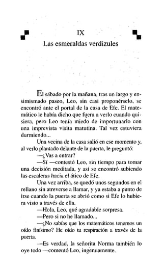 ü
Las esmeraldas verdizules

Ei sábado por la mañana, tras un largo y ensimismado paseo, Leo, sin casi proponérselo, se
encontró ante el portal de la casa de Efe. El matemático le había dicho que fuera a verlo cuando quisiera, pero Leo tenía miedo de importunarlo con
una imprevista visita matutina. Tal vez estuviera
durmiendo...
Una vecina de la casa salió en ese momento y,
al verlo plantado delante de la puerta, le preguntó:
—¿Vas a entrar?
—Sí —contestó Leo, sin tiempo para tomar
una decisión meditada, y así se encontró subiendo
las escaleras hacia el ático de Efe.
Una vez arriba, se quedó unos segundos en el
rellano sin atreverse a llamar, y ya estaba a punto de
irse cuando la puerta se abrió como si Efe lo hubiera visto a través de ella.
—Hola, Leo, qué agradable sorpresa.
—Pero si no he llamado...
—¿No sabías que los matemáticos tenemos un
oído finísimo? He oído tu respiración a través de la
puerta.
—Es verdad, la señorita Norma también lo
oye todo —comentó Leo, ingenuamente.

 