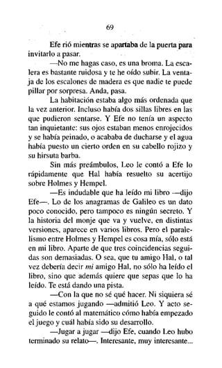 69
Efe rió mientras se apartaba de la puerta para
invitarlo a pasar.
—No me hagas caso, es una broma. La escalera es bastante ruidosa y te he oído subir. La ventaja de los escalones de madera es que nadie te puede
pillar por sorpresa. Anda, pasa.
La habitación estaba algo más ordenada que
la vez anterior. Incluso había dos sillas libres en las
que pudieron sentarse. Y Efe no tenía un aspecto
tan inquietante: sus ojos estaban menos enrojecidos
y se había peinado, o acababa de ducharse y el agua
había puesto un cierto orden en su cabello rojizo y
su hirsuta barba.
Sin más preámbulos, Leo le contó a Efe lo
rápidamente que Hal había resuelto su acertijo
sobre Holmes y Hempel.
—Es indudable que ha leído mi libro —dijo
Efe—. Lo de los anagramas de Galileo es un dato
poco conocido, pero tampoco es ningún secreto. Y
la historia del monje que va y vuelve, en distintas
versiones, aparece en varios libros. Pero el paralelismo entre Holmes y Hempel es cosa mía, sólo está
en mi libro. Aparte de que tres coincidencias seguidas son demasiadas. O sea, que tu amigo Hal, o tal
vez debería decir mi amigo Hal, no sólo ha leído el
libro, sino que además quiere que sepas que lo ha
leído. Te está dando una pista.
—Con la que no sé qué hacer. Ni siquiera sé
a qué estamos jugando —admitió Leo. Y acto seguido le contó al matemático cómo había empezado
el juego y cuál había sido su desarrollo.
—Jugar a jugar —dijo Efe, cuando Leo hubo
terminado su relato—. Interesante, muy interesante...

 