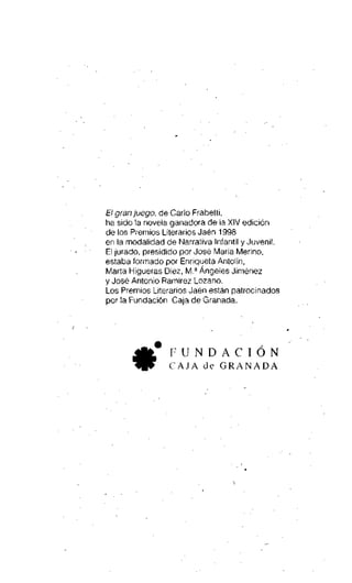 El gran juego, de Cario Frabetti,
ha sido la novela ganadora de la XIV edición
de los Premios Literarios Jaén 1998
en la modalidad de Narrativa Infantil y Juvenil.
El jurado, presidido por José María Merino,
estaba formado por Enriqueta Antolín,
Marta Higueras Diez, M.a Ángeles Jiménez
y José Antonio Ramírez Lozano.
Los Premios Literarios Jaén están patrocinados
por la Fundación Caja de Granada.

FUNDACIÓN
•

C A J A de G R A N A D A

 