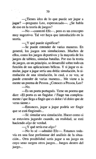 70

—¿Tienes idea de lo que puede ser jugar a
jugar? —pregunto Leo, esperanzado—. ¿Se habla
de eso en la teoría de juegos?
—No —contestó Efe—, pero es un concepto
muy sugestivo. Tal vez haya que introducirlo en la
teoría.
—¿Y qué puede significar?
—Se puede entender de varias maneras. En
general, los juegos son simulaciones. Muchos de
ellos, como los juegos deportivos y la mayoría de los
juegos de tablero, simulan batallas. Por eso la teoría
de juegos, en un principio, se desarrolló sobre todo en
función de sus aplicaciones bélicas. Y si jugar es simular, jugar a jugar sería una doble simulación, la simulación de una simulación, lo cual, a su vez, se
puede entender de varias maneras... Me viene a la
mente un poema de Pessoa. ¿Conoces a Pessoa, Leo?
—No.
—Es un poeta portugués. Tiene un poema que
dice: «El poeta es un fingidor. / Finge tan completamente / que llega afingirque es dolor / el dolor que de
veras siente.»
—Entonces, jugar a jugar podría ser fingir
que se está fingiendo...
—Sí: simular una simulación. Hacer como si
se estuviera jugando cuando, en realidad, se está
haciendo algo de verdad.
—¿Y qué sería ese algo?
—No lo sé —admitió Efe—. Estamos todavía en una fase preliminar del análisis de la situación... Otra posibilidad sería jugar a un juego en
cuyo seno surgen otros juegos... Juegos dentro del
juego...

 