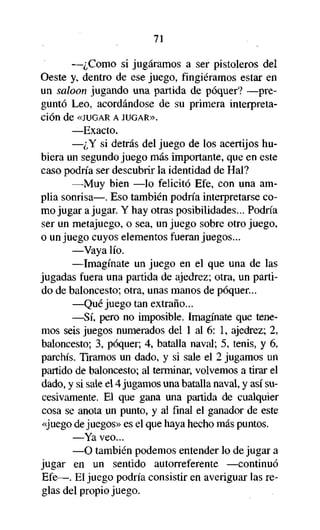 71

—¿Como si jugáramos a ser pistoleros del
Oeste y, dentro de ese juego, fingiéramos estar en
un saloon jugando una partida de póquer? —preguntó Leo, acordándose de su primera interpretación de «JUGAR A JUGAR».
—Exacto.
—¿Y si detrás del juego de los acertijos hubiera un segundo juego más importante, que en este
caso podría ser descubrir la identidad de Hal?
—Muy bien —lo felicitó Efe, con una amplia sonrisa—. Eso también podría interpretarse como jugar a jugar. Y hay otras posibilidades... Podría
ser un metajuego, o sea, un juego sobre otro juego,
o un juego cuyos elementos fueran juegos...
—Vaya lío.
—Imagínate un juego en el que una de las
jugadas fuera una partida de ajedrez; otra, un partido de baloncesto; otra, unas manos de póquer...
—Qué juego tan extraño...
—Sí, pero no imposible. Imagínate que tenemos seis juegos numerados del 1 al 6: 1, ajedrez; 2,
baloncesto; 3, póquer; 4, batalla naval; 5, tenis, y 6,
parchís. Tiramos un dado, y si sale el 2 jugamos un
partido de baloncesto; al terminar, volvemos a tirar el
dado, y si sale el 4 jugamos una batalla naval, y así sucesivamente. El que gana una partida de cualquier
cosa se anota un punto, y al final el ganador de este
«juego de juegos» es el que haya hecho más puntos.
—Ya veo...
—O también podemos entender lo de jugar a
jugar en un sentido autorreférente —continuó
Efe—. El juego podría consistir en averiguar las reglas del propio juego.

 