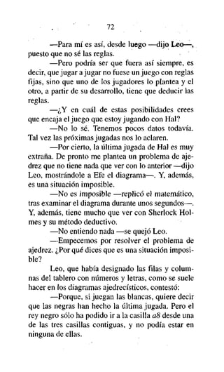 72

—Para mí es así, desde luego —dijo Leo—,
puesto que no sé las reglas.
—Pero podría ser que fuera así siempre, es
decir, que jugar a jugar no fuese un juego con reglas
fijas, sino que uno de los jugadores lo plantea y el
otro, a partir de su desarrollo, tiene que deducir las
reglas.
—¿Y en cuál de estas posibilidades crees
que encaja el juego que estoy jugando con Hal?
—No lo sé. Tenemos pocos datos todavía.
Tal vez las próximas jugadas nos lo aclaren.
—Por cierto, la última jugada de Hal es muy
extraña. De pronto me plantea un problema de ajedrez que no tiene nada que ver con lo anterior —dijo
Leo, mostrándole a Efe el diagrama—. Y, además,
es una situación imposible.
—No es imposible —replicó el matemático,
tras examinar el diagrama durante unos segundos—.
Y, además, tiene mucho que ver con Sherlock Holmes y su método deductivo.
—No entiendo nada —se quejó Leo.
—Empecemos por resolver el problema de
ajedrez. ¿Por qué dices que es una situación imposible?
Leo, que había designado las filas y columnas del tablero con números y letras, como se suele
hacer en los diagramas ajedrecísticos, contestó:
—Porque, si juegan las blancas, quiere decir
que las negras han hecho la última jugada. Pero el
rey negro sólo ha podido ir a la casilla a8 desde una
de las tres casillas contiguas, y no podía estar en
ninguna de ellas.

 