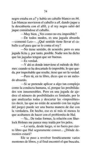 74

negro estaba en al y había un caballo blanco en b6.
Las blancas movieron el caballo a a8, dando jaque a
la descubierta con el alfil, y el rey negro salió del
jaque comiéndose el caballo.
—Muy bien. ¿Ves como no era imposible?
—De todos modos, es una jugada absurda
—comentó Leo—. ¿Qué sentido tiene llevar el caballo a a8 para que se lo coma el rey?
—No tiene sentido, de acuerdo; pero es una
jugada lícita y, por tanto, posible. Nadie nos ha dicho
que las jugadas tengan que ser buenas.
—Es verdad.
—Y ahí es donde interviene el método de Holmes: cuando se ha descartado lo imposible, lo que queda, por improbable que resulte, tiene que ser la verdad.
—Pero tú, en tu libro, dices que es un método absurdo.
—Si se pretende aplicar a algo tan complejo
como la conducta humana, sí, porque las posibilidades son innumerables. Pero en una jugada de ajedrez el número de posibilidades es limitado, por lo
que analizarlas todas y descartar las «imposibles»
(es decir, las que no están de acuerdo con las reglas
del juego) puede ser una buena manera de dar con
la verdadera. De hecho, eso es ni más ni menos lo
que acabamos de hacer con el problemita de Hal.
—Ya... De todas formas, la relación con Sherlock Holmes me parece muy traída por los pelos.
—Lo sería, desde luego, si no fuera por cierto libro que Hal seguramente conoce... ¿Dónde demonios estará?
Efe se puso a revolver frenéticamente varios
montones de libros, y al final encontró el que buscaba.

 