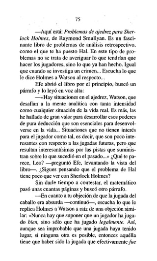 75

—Aquí está: Problemas de ajedrez para Sherlock Holmes, de Raymond Smullyan. Es un fascinante libro de problemas de análisis retrospectivo,
como el que te ha puesto Hal. En este tipo de problemas no se trata de averiguar lo que tendrían que
hacer los jugadores, sino lo que ya han hecho. Igual
que cuando se investiga un crimen... Escucha lo que
le dice Holmes a Watson al respecto...
Efe abrió el libro por el principio, buscó un
párrafo y lo leyó en voz alta:
—«Hay situaciones en el ajedrez, Watson, que
desafían a la mente analítica con tanta intensidad
como cualquier situación de la vida real. Es más, las
he hallado de gran valor para desarrollar esos poderes
de pura deducción que son esenciales para desenvolverse en la vida... Situaciones que no tienen interés
para el jugador como tal, es decir, que son poco interesantes con respecto a las jugadas futuras, pero que
resultan interesantísimas por las pistas que suministran sobre lo que sucedió en el pasado...» ¿Qué te parece, Leo? —preguntó Efe, levantando la vista del
libro—. ¿Sigues pensando que el problema de Hal
tiene poco que ver con Sherlock Holmes?
Sin darle tiempo a contestar, el matemático
pasó unas cuantas páginas y buscó otro párrafo.
—En cuanto a tu objeción de que la jugada del
caballo era absurda —continuó—, escucha lo que le
replica Holmes a Watson a raíz de una objeción similar: «Nunca hay que suponer que un jugador ha jugado bien, sino sólo que ha jugado legalmente. Así,
aunque sea improbable que una jugada haya tenido
lugar, si ninguna otra es posible, entonces aquélla
tiene que haber sido la jugada que efectivamente fue

 