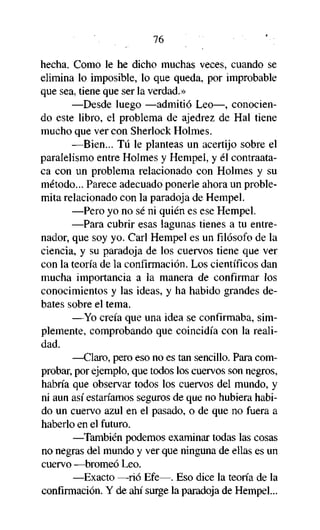 76
hecha. Como le he dicho muchas veces, cuando se
elimina lo imposible, lo que queda, por improbable
que sea, tiene que ser la verdad.»
—Desde luego —admitió Leo—, conociendo este libro, el problema de ajedrez de Hal tiene
mucho que ver con Sherlock Holmes.
—Bien... Tú le planteas un acertijo sobre el
paralelismo entre Holmes y Hempel, y él contraataca con un problema relacionado con Holmes y su
método... Parece adecuado ponerle ahora un problemita relacionado con la paradoja de Hempel.
—Pero yo no sé ni quién es ese Hempel.
—Para cubrir esas lagunas tienes a tu entrenador, que soy yo. Cari Hempel es un filósofo de la
ciencia, y su paradoja de los cuervos tiene que ver
con la teoría de la confirmación. Los científicos dan
mucha importancia a la manera de confirmar los
conocimientos y las ideas, y ha habido grandes debates sobre el tema.
—Yo creía que una idea se confirmaba, simplemente, comprobando que coincidía con la realidad.
—Claro, pero eso no es tan sencillo. Para comprobar, por ejemplo, que todos los cuervos son negros,
habría que observar todos los cuervos del mundo, y
ni aun así estaríamos seguros de que no hubiera habido un cuervo azul en el pasado, o de que no fuera a
haberlo en el futuro.
—También podemos examinar todas las cosas
no negras del mundo y ver que ninguna de ellas es un
cuervo —bromeó Leo.
—Exacto —rió Efe—. Eso dice la teoría de la
confirmación. Y de ahí surge la paradoja de Hempel...

 