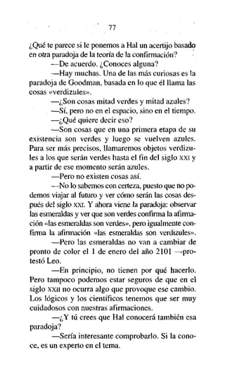 77

¿Qué te parece si le ponemos a Hal un acertijo basado
en otra paradoja de la teoría de la confirmación?
—De acuerdo. ¿Conoces alguna?
—Hay muchas. Una de las más curiosas es la
paradoja de Goodman, basada en lo que él llama las
cosas «verdizules».
—¿Son cosas mitad verdes y mitad azules?
—Sí, pero no en el espacio, sino en el tiempo.
—¿Qué quiere decir eso?
—Son cosas que en una primera etapa de su
existencia son verdes y luego se vuelven azules.
Para ser más precisos, llamaremos objetos verdizules a los que serán verdes hasta el fin del siglo xxi y
a partir de ese momento serán azules.
—Pero no existen cosas así.
—No lo sabemos con certeza, puesto que no podemos viajar al futuro y ver cómo serán las cosas después del siglo xxi. Y ahora viene la paradoja: observar
las esmeraldas y ver que son verdes confirma la afirmación «las esmeraldas son verdes», pero igualmente confirma la afirmación «las esmeraldas son verdizules».
—Pero las esmeraldas no van a cambiar de
pronto de color el 1 de enero del año 2101 —protestó Leo.
—En principio, no tienen por qué hacerlo.
Pero tampoco podemos estar seguros de que en el
siglo xxn no ocurra algo que provoque ese cambio.
Los lógicos y los científicos tenemos que ser muy
cuidadosos con nuestras afirmaciones.
—¿Y tú crees que Hal conocerá también esa
paradoja?
—Sería interesante comprobarlo. Si la conoce, es un experto en el tema.

 