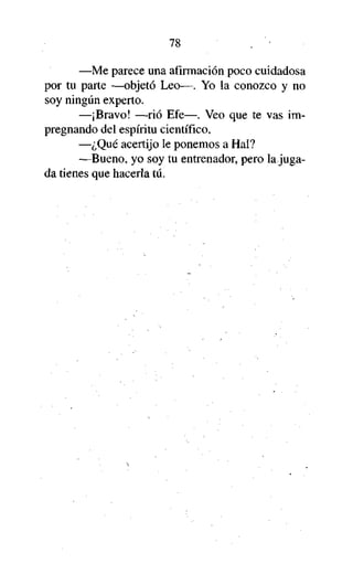 78
—Me parece una afirmación poco cuidadosa
por tu parte —objetó Leo—. Yo la conozco y no
soy ningún experto.
—¡Bravo! —rió Efe—. Veo que te vas impregnando del espíritu científico.
—¿Qué acertijo le ponemos a Hal?
—Bueno, yo soy tu entrenador, pero la jugada tienes que hacerla tú.

 