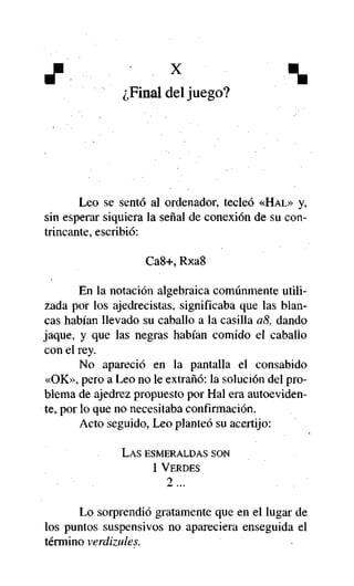 X

x



¿Final del juego?

Leo se sentó al ordenador, tecleó «HAL» y,
sin esperar siquiera la señal de conexión de su contrincante, escribió:
Ca8+, Rxa8
En la notación algebraica comúnmente utilizada por los ajedrecistas, significaba que las blancas habían llevado su caballo a la casilla a8, dando
jaque, y que las negras habían comido el caballo
con el rey.
No apareció en la pantalla el consabido
«OK», pero a Leo no le extrañó: la solución del problema de ajedrez propuesto por Hal era autoevidente, por lo que no necesitaba confirmación.
Acto seguido, Leo planteó su acertijo:
LAS ESMERALDAS SON
1 VERDES

2...
Lo sorprendió gratamente que en el lugar de
los puntos suspensivos no apareciera enseguida el
término verdizules.

 