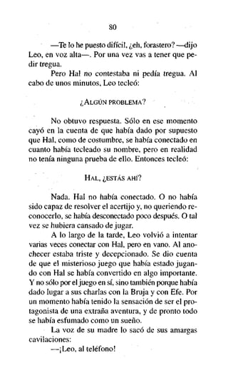 80
—Te lo he puesto difícil, ¿eh, forastero? —dijo
Leo, en voz alta—. Por una vez vas a tener que pedir tregua.
Pero Hal no contestaba ni pedía tregua. Al
cabo de unos minutos, Leo tecleó:
¿ALGÚN PROBLEMA?

No obtuvo respuesta. Sólo en ese momento
cayó en la cuenta de que había dado por supuesto
que Hal, como de costumbre, se había conectado en
cuanto había tecleado su nombre, pero en realidad
no tenía ninguna prueba de ello. Entonces tecleó:
HAL, ¿ESTÁS AHÍ?

Nada. Hal no había conectado. O no había
sido capaz de resolver el acertijo y, no queriendo reconocerlo, se había desconectado poco después. O tal
vez se hubiera cansado de jugar.
A lo largo de la tarde, Leo volvió a intentar
varias veces conectar con Hal, pero en vano. Al anochecer estaba triste y decepcionado. Se dio cuenta
de que el misterioso juego que había estado jugando con Hal se había convertido en algo importante.
Y no sólo por el juego en sí, sino también porque había
dado lugar a sus charlas con la Bruja y con Efe. Por
un momento había tenido la sensación de ser el protagonista de una extraña aventura, y de pronto todo
se había esfumado como un sueño.
• La voz de su madre lo sacó de sus amargas
cavilaciones:
—¡Leo, al teléfono!

 