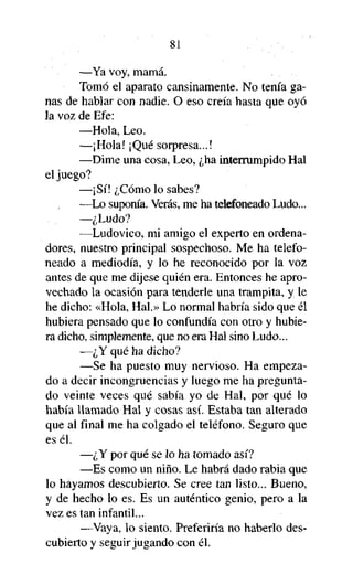 81
—Ya voy, mamá.
Tomó el aparato cansinamente. No tenía ganas de hablar con nadie. O eso creía hasta que oyó
la voz de Efe:
—Hola, Leo.
—¡Hola! ¡Qué sorpresa...!
—Dime una cosa, Leo, ¿ha interrumpido Hal
el juego?
—¡Sí! ¿Cómo lo sabes?
—Lo suponía. Verás, me ha telefoneado Ludo...
—¿Ludo?
—Ludovico, mi amigo el experto en ordenadores, nuestro principal sospechoso. Me ha telefoneado a mediodía, y lo he reconocido por la voz
antes de que me dijese quién era. Entonces he aprovechado la ocasión para tenderle una trampita, y le
he dicho: «Hola, Hal.» Lo normal habría sido que él
hubiera pensado que lo confundía con otro y hubiera dicho, simplemente, que no era Hal sino Ludo...
—¿Y qué ha dicho?
—Se ha puesto muy nervioso. Ha empezado a decir incongruencias y luego me ha preguntado veinte veces qué sabía yo de Hal, por qué lo
había llamado Hal y cosas así. Estaba tan alterado
que al final me ha colgado el teléfono. Seguro que
es él.
—¿Y por qué se lo ha tomado así?
—Es como un niño. Le habrá dado rabia que
lo hayamos descubierto. Se cree tan listo... Bueno,
y de hecho lo es. Es un auténtico genio, pero a la
vez es tan infantil...
—Vaya, lo siento. Preferiría no haberlo descubierto y seguir jugando con él.

 