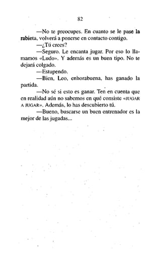 82
—No te preocupes. En cuanto se le pase la
rabieta, volverá a ponerse en contacto contigo.
—¿Tú crees?
—Seguro. Le encanta jugar. Por eso lo llamamos «Ludo». Y además es un buen tipo. No te
dejará colgado.
—Estupendo.
—Bien, Leo, enhorabuena, has ganado la
partida.
—No sé si esto es ganar. Ten en cuenta que
en realidad aún no sabemos en qué consiste «JUGAR
A JUGAR». Además, lo has descubierto tú.
—Bueno, buscarse un buen entrenador es la
mejor de las jugadas...

 