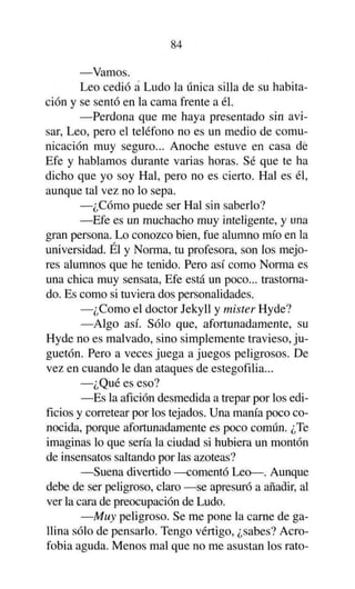 84
—Vamos.
Leo cedió a Ludo la única silla de su habitación y se sentó en la cama frente a él.
—Perdona que me haya presentado sin avisar, Leo, pero el teléfono no es un medio de comunicación muy seguro... Anoche estuve en casa dé
Efe y hablamos durante varias horas. Sé que te ha
dicho que yo soy Hal, pero no es cierto. Hal es él,
aunque tal vez no lo sepa.
—¿Cómo puede ser Hal sin saberlo?
—Efe es un muchacho muy inteligente, y una
gran persona. Lo conozco bien, fue alumno mío en la
universidad. Él y Norma, tu profesora, son los mejores alumnos que he tenido. Pero así como Norma es
una chica muy sensata, Efe está un poco... trastornado. Es como si tuviera dos personalidades.
—¿Como el doctor Jekyll y mister Hyde?
—Algo así. Sólo que, afortunadamente, su
Hyde no es malvado, sino simplemente travieso, juguetón. Pero a veces juega a juegos peligrosos. De
vez en cuando le dan ataques de estegofilia...
—¿Qué es eso?
—Es la afición desmedida a trepar por los edificios y corretear por los tejados. Una manía poco conocida, porque afortunadamente es poco común. ¿Te
imaginas lo que sería la ciudad si hubiera un montón
de insensatos saltando por las azoteas?
—Suena divertido —comentó Leo—. Aunque
debe de ser peligroso, claro —se apresuró a añadir, al
ver la cara de preocupación de Ludo.
—Muy peligroso. Se me pone la carne de gallina sólo de pensarlo. Tengo vértigo, ¿sabes? Acrofobia aguda. Menos mal que no me asustan los rato-

 