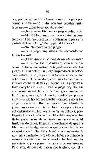 85
nes, porque no podría subirme a una silla para ponerme a salvo —rió Ludo, con una peculiar risita
aspirante—. ¿Qué te estaba diciendo?
—Que a veces Efe juega a juegos peligrosos.
—Ah, sí. Hace un par de meses entré en contacto con Hal. Yo buscaba un contrincante para una
partida de Lanrick... ¿Sabes jugar al Lanrick?
—No. No conozco ese juego.
—Es un juego muy interesante, inventado por
Lewis Carroll...
—¿El de Alicia en el País de las Maravillas?
—El mismo. Era matemático, además de escritor. Un buen matemático. Y le gustaban mucho los
juegos. El Lanrick es un juego inspirado en la selección natural, y se juega en un tablero de ocho por
ocho, como el de ajedrez, con unas fichas que se
mueven como las damas y... Bueno, es un juego bastante complicado y casi nadie lo juega hoy día, así
que cuando un tal Hal se ofreció a jugar conmigo me
llevé una gran alegría. Además, resultó que jugaba
muy bien. De hecho, me ganaba siempre, y no es fácil ganarme a mí... Bien, el caso es que, además de
jugar, empezamos a intercambiar mensajes a través
del ordenador y... No voy a entrar en detalles, pero
llegué a la conclusión de que Hal estaba un poco chiflado, y además me di cuenta de que me conocía. Al
final, atando cabos, llegué a la conclusión de que era
Efe, pues sabía algunas cosas que yo sólo había comentado con él. También llegué a la conclusión de
que había pinchado mi teléfono o había encontrado la
manera de meterse en mi ordenador. No le di mucha
importancia, pues pensé que era una de sus bromas.
Pero ayer, después de hablar por teléfono con él y

 