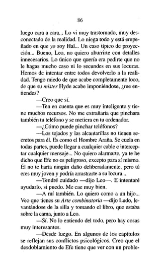 86
luego cara a cara... Lo vi muy trastornado, muy desconectado de la realidad. Lo niega todo y está empeñado en que yo soy Hal... Un caso típico de proyección... Bueno, Leo, no quiero aburrirte con detalles
innecesarios. Lo único que quería era pedirte que no
le hagas mucho caso ni lo secundes en sus locuras.
Hemos de intentar entre todos devolverlo a la realidad. Tengo miedo de que acabe completamente loco,
de que su mister Hyde acabe imponiéndose, ¿me entiendes?
—Creo que sí.
—Ten en cuenta que es muy inteligente y tiene muchos recursos. No me extrañaría que pinchara
también tu teléfono y se metiera en tu ordenador.
—¿Cómo puede pinchar teléfonos?
—Los tejados y las alcantarillas no tienen secretos para él. Es como el Hombre Araña. Se cuela en
todas partes, puede llegar a cualquier cable e interceptar cualquier mensaje... No quiero alarmarte, ya te he
dicho que Efe no es peligroso, excepto para sí mismo.
Él no te haría ningún daño deliberadamente, pero tú
eres muy joven y podría arrastrarte a su locura...
—Tendré cuidado —dijo Leo—. E intentaré
ayudarlo, si puedo. Me cae muy bien.
—A mí también. Lo quiero como a un hijo...
Veo que tienes su Arte combinatoria —dijo Ludo, levantándose de la silla y tomando el libro, que estaba
sobre la cama, junto a Leo.
—Sí. No lo entiendo del todo, pero hay cosas
muy interesantes.
—Desde luego. En algunos de los capítulos
se reflejan sus conflictos psicológicos. Creo que el
desdoblamiento de Efe tiene que ver con un proble-

 