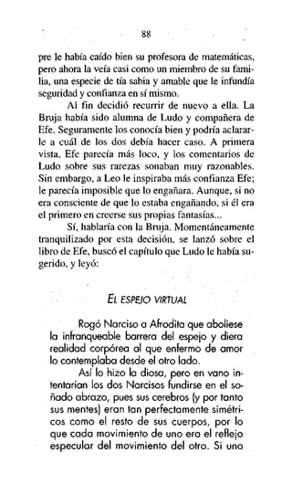 88
pre le había caído bien su profesora de matemáticas,
pero ahora la veía casi como un miembro de su familia, una especie de tía sabia y amable que le infundía
seguridad y confianza en sí mismo.
Al fin decidió recurrir de nuevo a ella. La
Bruja había sido alumna de Ludo y compañera de
Efe. Seguramente los conocía bien y podría aclararle a cuál de los dos debía hacer caso. A primera
vista, Efe parecía más loco, y los comentarios de
Ludo sobre sus rarezas sonaban muy razonables.
Sin embargo, a Leo le inspiraba más confianza Efe;
le parecía imposible que lo engañara. Aunque, si no
era consciente de que lo estaba engañando, si él era
el primero en creerse sus propias fantasías...
Sí, hablaría con la Bruja. Momentáneamente
tranquilizado por esta decisión, se lanzó sobre el
libro de Efe, buscó el capítulo que Ludo le había sugerido, y leyó:

EL ESPEJO VIRTUAL

Rogó Narciso a Afrodita que aboliese
la infranqueable barrera del espejo y diera
realidad corpórea al que enfermo de amor
lo contemplaba desde el otro lado.
Así lo hizo la diosa, pero en vano intentarían los dos Narcisos fundirse en el soñado abrazo, pues sus cerebros (y por tanto
sus mentes) eran tan perfectamente simétricos como el resto de sus cuerpos, por lo
que cada movimiento de uno era el reflejo
especular del movimiento del otro. Si uno

 