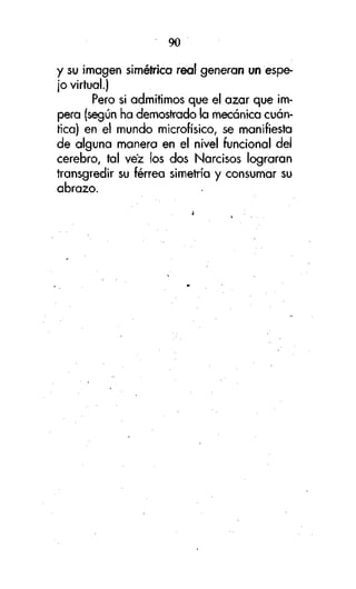 90
y su imagen simétrica real generan un espejo virtual.)
Pero si admitimos que el azar que impera (según ha demostrado la mecánica cuántica) en el mundo microfísico, se manifiesta
de alguna manera en el nivel funcional del
cerebro, tal vez los dos Narcisos lograran
transgredir su férrea simetría y consumar su
abrazo.

 