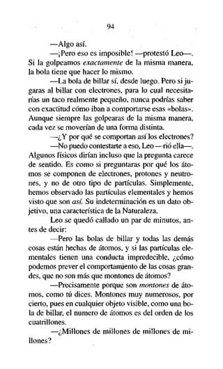 94
—Algo así.
—¡Pero eso es imposible! —protestó Leo—.
Si la golpeamos exactamente de la misma manera,
la bola tiene que hacer lo mismo.
—La bola de billar sí, desde luego. Pero si jugaras al billar con electrones, para lo cual necesitarías un taco realmente pequeño, nunca podrías saber
con exactitud cómo iban a comportarse esas «bolas».
Aunque siempre las golpearas de la misma manera,
cada vez se moverían de una forma distinta.
—¿Y por qué se comportan así los electrones?
—No puedo contestarte a eso, Leo —rió ella—.
Algunos físicos dirían incluso que la pregunta carece
de sentido. Es como si preguntaras por qué los átomos se componen de electrones, protones y neutrones, y no de otro tipo de partículas. Simplemente,
hemos observado las partículas elementales y hemos
visto que son así. Su indeterminación es un dato objetivo, una característica de la Naturaleza.
Leo se quedó callado un par de minutos, antes de decir:
—Pero las bolas de billar y todas las demás
cosas están hechas de átomos, y si las partículas elementales tienen una conducta impredecible, ¿cómo
podemos prever el comportamiento de las cosas grandes, que no son más que montones de átomos?
—Precisamente porque son montones de átomos, como tú dices. Montones muy numerosos, por
cierto, pues en cualquier objeto visible, como una bola de billar, el numero de átomos es del orden de los
cuatrillones.
—¿Millones de millones de millones de millones?

 