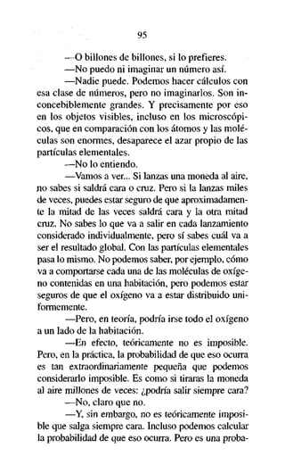 95
—O billones de billones, si lo prefieres.
—No puedo ni imaginar un número así.
—Nadie puede. Podemos hacer cálculos con
esa clase de números, pero no imaginarlos. Son inconcebiblemente grandes. Y precisamente por eso
en los objetos visibles, incluso en los microscópicos, que en comparación con los átomos y las moléculas son enormes, desaparece el azar propio de las
partículas elementales.
—No lo entiendo.
—Vamos a ver... Si lanzas una moneda al aire,
jio sabes si saldrá cara o cruz. Pero si la lanzas miles
de veces, puedes estar seguro de que aproximadamente la mitad de las veces saldrá cara y la otra mitad
cruz. No sabes lo que va a salir en cada lanzamiento
considerado individualmente, pero sí sabes cuál va a
ser el resultado global. Con las partículas elementales
pasa lo mismo. No podemos saber, por ejemplo, cómo
va a comportarse cada una de las moléculas de oxígeno contenidas en una habitación, pero podemos estar
seguros de que el oxígeno va a estar distribuido uniformemente.
—Pero, en teoría, podría irse todo el oxígeno
a un lado de la habitación.
—En efecto, teóricamente no es imposible.
Pero, en la práctica, la probabilidad de que eso ocurra
es tan extraordinariamente pequeña que podemos
considerarlo imposible. Es como si tiraras la moneda
al aire millones de veces: ¿podría salir siempre cara?
—No, claro que no.
—Y, sin embargo, no es teóricamente imposible que salga siempre cara. Incluso podemos calcular
la probabilidad de que eso ocurra. Pero es una proba-

 