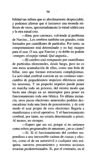 96
bilidad tan ínfima que es absolutamente despreciable,
y podemos afirmar que si lanzamos una moneda millones de veces, aproximadamente la mitad saldrá cara
y la otra mitad cruz.
—Bien, pero entonces, volviendo al problema
de Narciso... Los cerebros también son grandes, están
formados por cuatrillones de partículas. Por tanto, su
comportamiento está determinado y no hay margen
para el azar. O sea, que Narciso y su doble no podrán
«romper» el espejo virtual. Qué angustia...
—El cerebro está compuesto por cuatrillones
de partículas elementales, desde luego, pero no es
una mera acumulación de ellas, como una bola de
billar, sino que forman estructuras complejísimas.
La actividad cerebral consiste en un continuo intercambio de pequeñísimos impulsos eléctricos entre
las neuronas. Y un pequeño impulso puede poner
en marcha todo un proceso, del mismo modo que
basta una chispa en un interruptor para poner en
funcionamiento toda una fábrica. En última instancia, unos pocos electrones neuronales podrían desencadenar toda una línea de pensamiento, y de este
modo el azar propio de esos electrones llegaría a
manifestarse a nivel operativo. Y el funcionamiento
cerebral, por tanto, no estaría determinado a priori.
Al menos, no siempre.
—Espero que sea así, porque si no seríamos
como robots programados de antemano, ¿no es cierto?
—Sí. Si el funcionamiento del cerebro respondiera a una inexorable cadena de causas y efectos, como el de un automóvil o cualquier otra máquina, nuestros pensamientos y nuestras acciones
estarían predeterminados. Si, por el contrario, en el

 