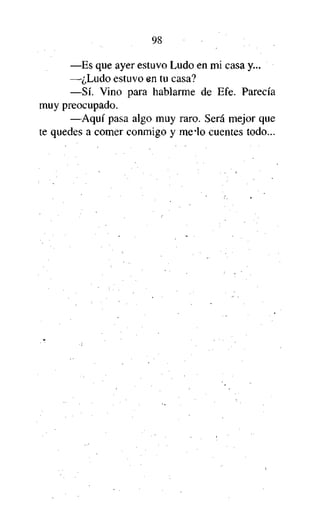 98
—Es que ayer estuvo Ludo en mi casa y...
—¿Ludo estuvo en tu casa?
—Sí. Vino para hablarme de Efe. Parecía
muy preocupado.
—Aquí pasa algo muy raro. Será mejor que
te quedes a comer conmigo y me lo cuentes todo...

 
