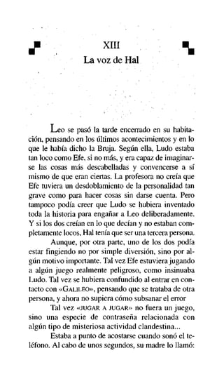 XIII
La voz de Hal

^

Leo se pasó la tarde encerrado en su habitación, pensando en los últimos acontecimientos y en lo
que le había dicho la Bruja. Según ella, Ludo estaba
tan loco como Efe, si no más, y era capaz de imaginarse las cosas más descabelladas y convencerse a sí
mismo de que eran ciertas. La profesora no creía que
Efe tuviera un desdoblamiento de la personalidad tan
grave como para hacer cosas sin darse cuenta. Pero
tampoco podía creer que Ludo se hubiera inventado
toda la historia para engañar a Leo deliberadamente.
Y si los dos creían en lo que decían y no estaban completamente locos, Hal tenía que ser una tercera persona.
Aunque, por otra parte, uno de los dos podía
estar fingiendo no por simple diversión, sino por algún motivo importante. Tal vez Efe estuviera jugando
a algún juego realmente peligroso, como insinuaba
Ludo. Tal vez se hubiera confundido al entrar en contacto con «GALILEO», pensando que se trataba de otra
persona, y ahora no supiera cómo subsanar el error
Tal vez «JUGAR A JUGAR» no fuera un juego,
sino una especie de contraseña relacionada con
algún tipo de misteriosa actividad clandestina...
Estaba a punto de acostarse cuando sonó el teléfono. Al cabo de unos segundos, su madre lo llamó:

 