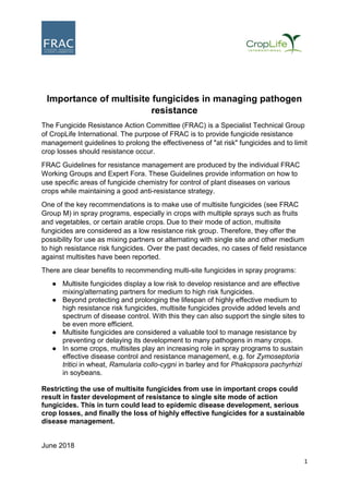 1
Importance of multisite fungicides in managing pathogen
resistance
The Fungicide Resistance Action Committee (FRAC) is a Specialist Technical Group
of CropLife International. The purpose of FRAC is to provide fungicide resistance
management guidelines to prolong the effectiveness of "at risk" fungicides and to limit
crop losses should resistance occur.
FRAC Guidelines for resistance management are produced by the individual FRAC
Working Groups and Expert Fora. These Guidelines provide information on how to
use specific areas of fungicide chemistry for control of plant diseases on various
crops while maintaining a good anti-resistance strategy.
One of the key recommendations is to make use of multisite fungicides (see FRAC
Group M) in spray programs, especially in crops with multiple sprays such as fruits
and vegetables, or certain arable crops. Due to their mode of action, multisite
fungicides are considered as a low resistance risk group. Therefore, they offer the
possibility for use as mixing partners or alternating with single site and other medium
to high resistance risk fungicides. Over the past decades, no cases of field resistance
against multisites have been reported.
There are clear benefits to recommending multi-site fungicides in spray programs:
● Multisite fungicides display a low risk to develop resistance and are effective
mixing/alternating partners for medium to high risk fungicides.
● Beyond protecting and prolonging the lifespan of highly effective medium to
high resistance risk fungicides, multisite fungicides provide added levels and
spectrum of disease control. With this they can also support the single sites to
be even more efficient.
● Multisite fungicides are considered a valuable tool to manage resistance by
preventing or delaying its development to many pathogens in many crops.
● In some crops, multisites play an increasing role in spray programs to sustain
effective disease control and resistance management, e.g. for Zymoseptoria
tritici in wheat, Ramularia collo-cygni in barley and for Phakopsora pachyrhizi
in soybeans.
Restricting the use of multisite fungicides from use in important crops could
result in faster development of resistance to single site mode of action
fungicides. This in turn could lead to epidemic disease development, serious
crop losses, and finally the loss of highly effective fungicides for a sustainable
disease management.
June 2018
 