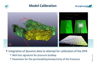 Model Calibration




                                                                 [psia]
                                                                 [Mscf/D]
                                                  Log-Log plot              History plot




Integration of dynamic data to attempt for calibration of the DFN
 • Well test signature for pressure buildup




                                                                                           @ Beicip-Franlab
 • Flowmeter for the permeability/conductivity of the fractures
 