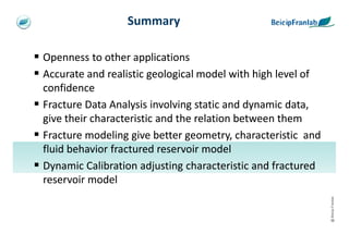 Summary

Openness to other applications
Accurate and realistic geological model with high level of
confidence
Fracture Data Analysis involving static and dynamic data,
give their characteristic and the relation between them
Fracture modeling give better geometry, characteristic and
fluid behavior fractured reservoir model
Dynamic Calibration adjusting characteristic and fractured
reservoir model




                                                             @ Beicip-Franlab
 