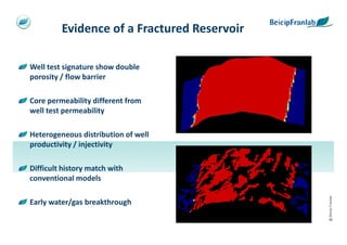 Evidence of a Fractured Reservoir

Well test signature show double
porosity / flow barrier

Core permeability different from
well test permeability

Heterogeneous distribution of well
productivity / injectivity

Difficult history match with
conventional models




                                             @ Beicip-Franlab
Early water/gas breakthrough
 