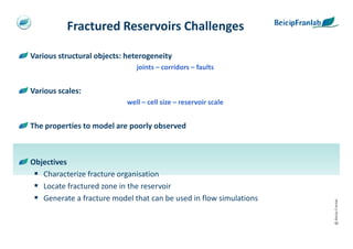 Fractured Reservoirs Challenges

Various structural objects: heterogeneity
                               joints – corridors – faults


Various scales:
                            well – cell size – reservoir scale


The properties to model are poorly observed



Objectives
   Characterize fracture organisation
   Locate fractured zone in the reservoir
   Generate a fracture model that can be used in flow simulations




                                                                    @ Beicip-Franlab
 
