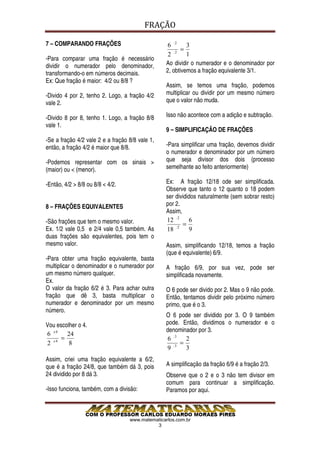 FRAÇÃO

7 – COMPARANDO FRAÇÕES                            6 :2 3
                                                        =
                                                  2 :2 1
-Para comparar uma fração é necessário
dividir o numerador pelo denominador,            Ao dividir o numerador e o denominador por
transformando-o em números decimais.             2, obtivemos a fração equivalente 3/1.
Ex: Que fração é maior: 4/2 ou 8/8 ?
                                                 Assim, se temos uma fração, podemos
-Divido 4 por 2, tenho 2. Logo, a fração 4/2     multiplicar ou dividir por um mesmo número
vale 2.                                          que o valor não muda.

-Divido 8 por 8, tenho 1. Logo, a fração 8/8     Isso não acontece com a adição e subtração.
vale 1.
                                                 9 – SIMPLIFICAÇÃO DE FRAÇÕES
-Se a fração 4/2 vale 2 e a fração 8/8 vale 1,
então, a fração 4/2 é maior que 8/8.             -Para simplificar uma fração, devemos dividir
                                                 o numerador e denominador por um número
-Podemos representar com os sinais >             que seja divisor dos dois (processo
(maior) ou < (menor).                            semelhante ao feito anteriormente)

-Então, 4/2 > 8/8 ou 8/8 < 4/2.                  Ex: A fração 12/18 ode ser simplificada.
                                                 Observe que tanto o 12 quanto o 18 podem
                                                 ser divididos naturalmente (sem sobrar resto)
8 – FRAÇÕES EQUIVALENTES                         por 2.
                                                 Assim,
-São frações que tem o mesmo valor.              12 : 2 6
                                                         =
Ex. 1/2 vale 0,5 e 2/4 vale 0,5 também. As       18 : 2 9
duas frações são equivalentes, pois tem o
mesmo valor.                                     Assim, simplificando 12/18, temos a fração
                                                 (que é equivalente) 6/9.
-Para obter uma fração equivalente, basta
multiplicar o denominador e o numerador por      A fração 6/9, por sua vez, pode ser
um mesmo número qualquer.                        simplificada novamente.
Ex.
O valor da fração 6/2 é 3. Para achar outra      O 6 pode ser divido por 2. Mas o 9 não pode.
fração que dê 3, basta multiplicar o             Então, tentamos dividir pelo próximo número
numerador e denominador por um mesmo             primo, que é o 3.
número.
                                                 O 6 pode ser dividido por 3. O 9 também
Vou escolher o 4.                                pode. Então, dividimos o numerador e o
                                                 denominador por 3.
6 x4    24
      =                                          6 :3 2
2 x4
         8                                            =
                                                 9 :3 3
Assim, criei uma fração equivalente a 6/2,
que é a fração 24/8, que também dá 3, pois       A simplificação da fração 6/9 é a fração 2/3.
24 dividido por 8 dá 3.                          Observe que o 2 e o 3 não tem divisor em
                                                 comum para continuar a simplificação.
-Isso funciona, também, com a divisão:           Paramos por aqui.



                                   www.matematicarlos.com.br
                                             3
 