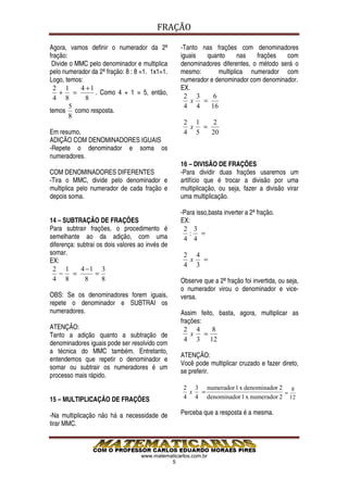 FRAÇÃO

Agora, vamos definir o numerador da 2ª           -Tanto nas frações com denominadores
fração:                                          iguais  quanto       nas   frações   com
 Divide o MMC pelo denominador e multiplica      denominadores diferentes, o método será o
pelo numerador da 2ª fração: 8 : 8 =1. 1x1=1.    mesmo:       multiplica numerador com
Logo, temos:                                     numerador e denominador com denominador.
  2 1      4 +1                                  EX.
    + =         . Como 4 + 1 = 5, então,
  4 8        8                                     2 3      6
                                                     x  =
        5                                          4 4     16
temos como resposta.
        8
                                                   2 1   2
                                                    x =
Em resumo,                                         4 5  20
ADIÇÃO COM DENOMINADORES IGUAIS
-Repete o denominador e soma os
numeradores.
                                                 16 – DIVISÃO DE FRAÇÕES
COM DENOMINADORES DIFERENTES                     -Para dividir duas frações usaremos um
-Tira o MMC, divide pelo denominador e           artifício que é trocar a divisão por uma
multiplica pelo numerador de cada fração e       multiplicação, ou seja, fazer a divisão virar
depois soma.                                     uma multiplicação.

                                                 -Para isso,basta inverter a 2ª fração.
14 – SUBTRAÇÃO DE FRAÇÕES                        EX:
Para subtrair frações, o procedimento é           2 3
semelhante ao da adição, com uma                    : =
                                                  4 4
diferença: subtrai os dois valores ao invés de
somar.                                             2 4
EX:                                                 x  =
                                                   4 3
 2 1        4 −1 3
    − =           =
 4 8          8      8                           Observe que a 2ª fração foi invertida, ou seja,
                                                 o numerador virou o denominador e vice-
OBS: Se os denominadores forem iguais,           versa.
repete o denominador e SUBTRAI os
numeradores.                                     Assim feito, basta, agora, multiplicar as
                                                 frações:
ATENÇÃO:                                           2 4      8
Tanto a adição quanto a subtração de                 x    =
                                                   4 3 12
denominadores iguais pode ser resolvido com
a técnica do MMC também. Entretanto,
                                                 ATENÇÃO:
entendemos que repetir o denominador e
                                                 Você pode multiplicar cruzado e fazer direto,
somar ou subtrair os numeradores é um
                                                 se preferir.
processo mais rápido.
                                                   2 3 numerador 1 x denominador 2 8
                                                    x =                           =
15 – MULTIPLICAÇÃO DE FRAÇÕES                      4 4 denominador 1 x numerador 2 12

-Na multiplicação não há a necessidade de        Perceba que a resposta é a mesma.
tirar MMC.



                                   www.matematicarlos.com.br
                                             5
 