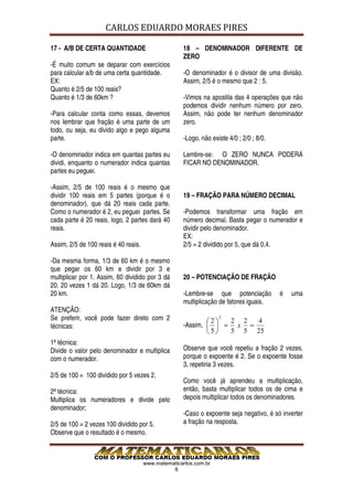 CARLOS EDUARDO MORAES PIRES

17 - A/B DE CERTA QUANTIDADE                        18 – DENOMINADOR DIFERENTE DE
                                                    ZERO
-É muito comum se deparar com exercícios
para calcular a/b de uma certa quantidade.          -O denominador é o divisor de uma divisão.
EX:                                                 Assim, 2/5 é o mesmo que 2 : 5.
Quanto é 2/5 de 100 reais?
Quanto é 1/3 de 60km ?                              -Vimos na apostila das 4 operações que não
                                                    podemos dividir nenhum número por zero.
-Para calcular conta como essas, devemos            Assim, não pode ter nenhum denominador
nos lembrar que fração é uma parte de um            zero.
todo, ou seja, eu divido algo e pego alguma
parte.                                              -Logo, não existe 4/0 ; 2/0 ; 8/0.

-O denominador indica em quantas partes eu          Lembre-se: O ZERO NUNCA PODERÁ
dividi, enquanto o numerador indica quantas         FICAR NO DENOMINADOR.
partes eu peguei.

-Assim, 2/5 de 100 reais é o mesmo que
dividir 100 reais em 5 partes (porque é o           19 – FRAÇÃO PARA NÚMERO DECIMAL
denominador), que dá 20 reais cada parte.
Como o numerador é 2, eu peguei partes. Se          -Podemos transformar uma fração em
cada parte é 20 reais, logo, 2 partes dará 40       número decimal. Basta pegar o numerador e
reais.                                              dividir pelo denominador.
                                                    EX:
Assim, 2/5 de 100 reais é 40 reais.                 2/5 = 2 dividido por 5, que dá 0,4.

-Da mesma forma, 1/3 de 60 km é o mesmo
que pegar os 60 km e dividir por 3 e
multiplicar por 1. Assim, 60 dividido por 3 dá      20 – POTENCIAÇÃO DE FRAÇÃO
20. 20 vezes 1 dá 20. Logo, 1/3 de 60km dá
20 km.                                              -Lembre-se que potenciação           é   uma
                                                    multiplicação de fatores iguais.
ATENÇÃO:
Se preferir, você pode fazer direto com 2                   2
                                                                  2
                                                                 2 2  4
técnicas:                                           -Assim,   = x =
                                                            5  5 5 25
1ª técnica:
Divide o valor pelo denominador e multiplica        Observe que você repetiu a fração 2 vezes,
com o numerador.                                    porque o expoente é 2. Se o expoente fosse
                                                    3, repetiria 3 vezes.
2/5 de 100 = 100 dividido por 5 vezes 2.
                                                    Como você já aprendeu a multiplicação,
2ª técnica:                                         então, basta multiplicar todos os de cima e
Multiplica os numeradores e divide pelo             depois multiplicar todos os denominadores.
denominador;
                                                    -Caso o expoente seja negativo, é só inverter
2/5 de 100 = 2 vezes 100 dividido por 5.            a fração na resposta.
Observe que o resultado é o mesmo.



                                      www.matematicarlos.com.br
                                                6
 