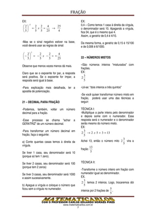 FRAÇÃO

EX:                                            EX:
2
      −2
                   2 2  4   25                 0,4 – Como temos 1 casa à direita da vírgula,
             =    x =   →                    o denominador será 10. Apagando a vírgula,
5                5 5 25   4
                                               fica 04, que é o mesmo que 4.
                                               Assim, a geratriz de 0,4 é 4/10.
-Mas se o sinal negativo estiver na base,      Da mesma forma, a geratriz de 0,15 é 15/100
você deverá usar as regras de sinal:           e de 0,006 é 6/1000.
           2
 2    2   2    4
−  = − x − = +                               22 – NÚMEROS MISTOS
 5    5   5    25

Observe que menos vezes menos dá mais.         –São números inteiros “misturados” com
                                               frações.
Claro que se o expoente for par, a resposta    EX:
será positiva. Se o expoente for ímpar, a         3
                                                2
resposta será igual à base.                       5

-Para explicação mais detalhada, ler a         -Lê-se: “dois inteiros e três quintos”
apostila de potenciação.
                                               -Se você quiser transformar número misto em
                                               fração, poderá usar uma das técnicas a
21 – DECIMAL PARA FRAÇÃO                       seguir:

-Podemos, também, voltar um número             TÉCNICA I:
decimal para a fração.                         -Multiplique a parte inteira pelo denominador
                                               e depois some com o numerador. Essa
-Esse processo se chama “achar           a     resposta será o numerador e o denominador
GERATRIZ” de um número decimal.                serão mesmo do número misto.
                                               EX:
-Para transformar um número decimal em            3
                                                2 → 2 x 5 + 3 = 13
fração, faça o seguinte:                          5
                                                                                    3
a) Conte quantas casas temos à direita da      Achei 13, então o número mito 2 vira a
                                                                                    5
vírgula.
                                                       13
                                               fração
Se tiver 1 casa, seu denominador será 10                5
(porque só tem 1 zero).

Se tiver 2 casas, seu denominador será 100     TÉCNICA II:
(porque tem 2 zeros)
                                               -Transforme o número inteiro em fração com
Se tiver 3 casas, seu denominador será 1000    numerador igual ao denominador.
e assim sucessivamente.                        EX.
                                                  3
                                                2 temos 2 inteiros. Logo, trocaremos dói
b) Apague a vírgula e coloque o número que        5
ficou sem a vírgula no numerador.                                       5
                                               inteiros por 2 frações de .
                                                                        5


                                 www.matematicarlos.com.br
                                           7
 