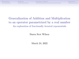 Motivation Szekeres Symmetry-Based Questions
Generalization of Addition and Multiplication
to an operator parametrized by a real number
An exploration of fractionally iterated exponentials
Daren Scot Wilson
March 24, 2022
 