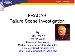 by
Jim Taylor
CRE, CPE, CPMM
Director of Operations,
Machinery Management Solutions, Inc.
www.machineryhealthcare.com
http://blog.machineryhealthcare.com
FRACAS
Failure Scene Investigation
 
