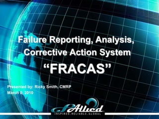 Failure Reporting, Analysis,
      Corrective Action System

                 “FRACAS”
Presented by: Ricky Smith, CMRP
March 9, 2010




                                  Copyright 2009 GPAllied©
 